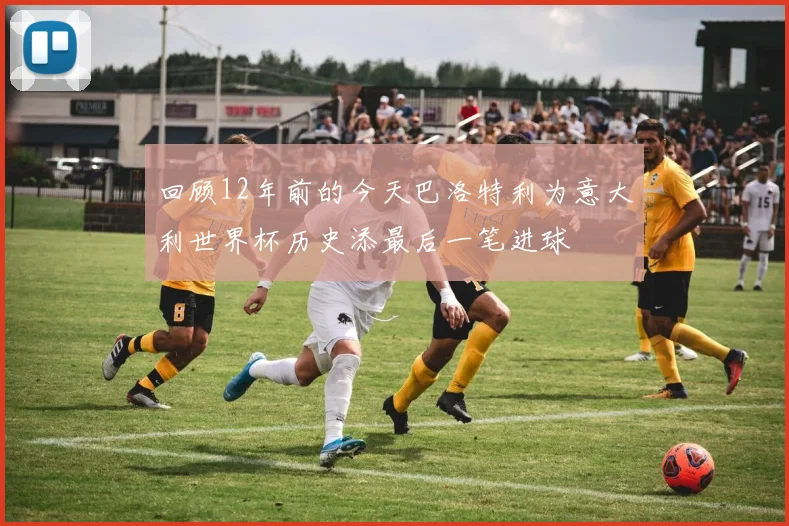 回顾12年前的今天巴洛特利为意大利世界杯历史添最后一笔进球