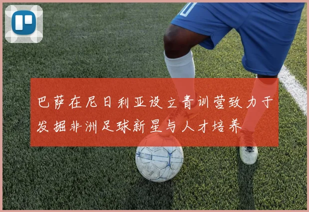 巴萨在尼日利亚设立青训营致力于发掘非洲足球新星与人才培养