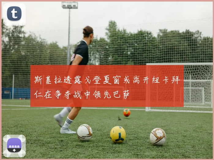 斯基拉透露戈登夏窗或离开纽卡拜仁在争夺战中领先巴萨