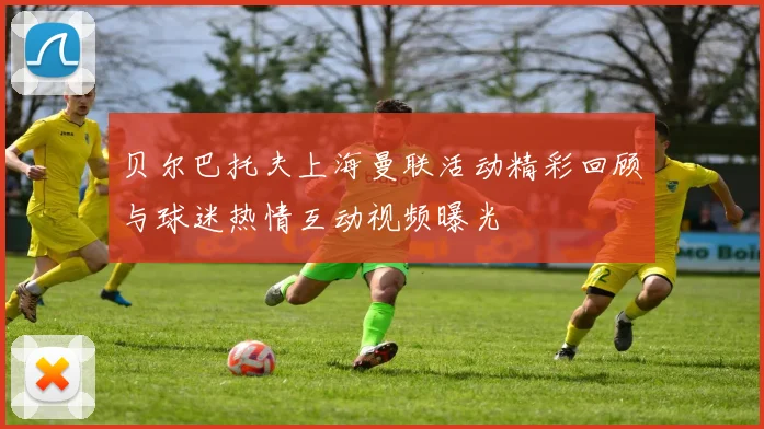 贝尔巴托夫上海曼联活动精彩回顾与球迷热情互动视频曝光
