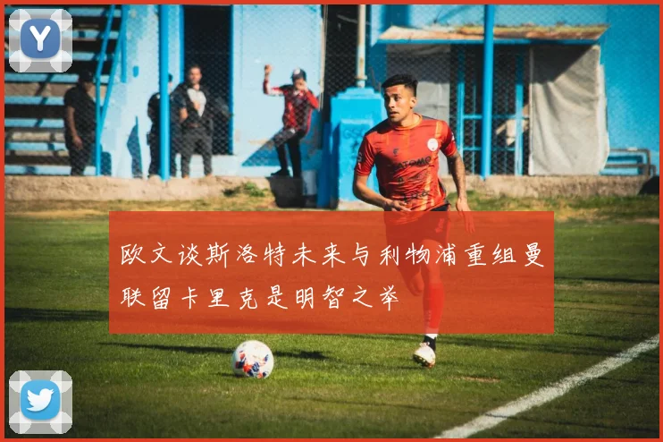 欧文谈斯洛特未来与利物浦重组曼联留卡里克是明智之举