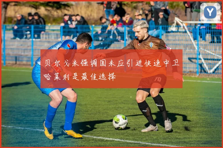 贝尔戈米强调国米应引进快速中卫哈莱利是最佳选择