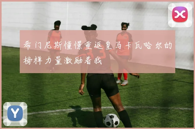希门尼斯憧憬重返皇马卡瓦哈尔的榜样力量激励着我