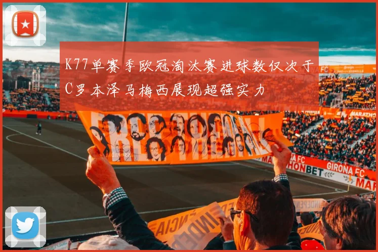 K77单赛季欧冠淘汰赛进球数仅次于C罗本泽马梅西展现超强实力