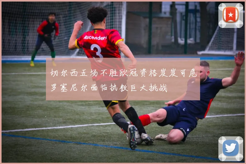 切尔西五场不胜欧冠资格岌岌可危罗塞尼尔面临执教巨大挑战