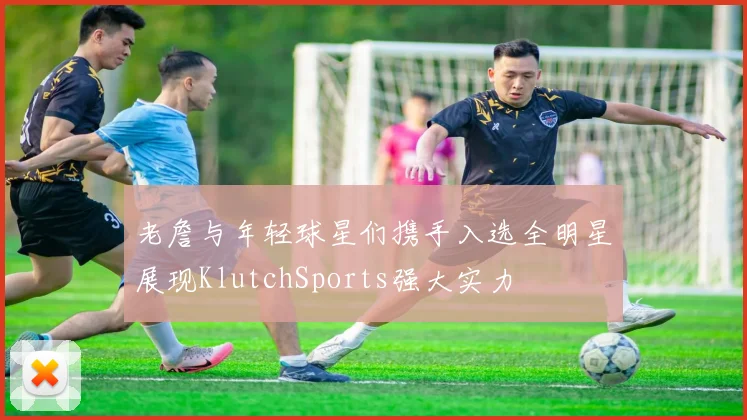 老詹与年轻球星们携手入选全明星展现KlutchSports强大实力
